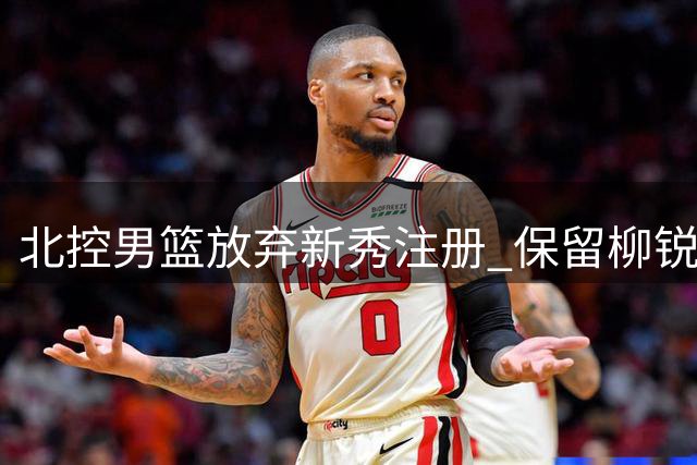 北控男篮放弃新秀注册 保留柳锐未来三年签约资格