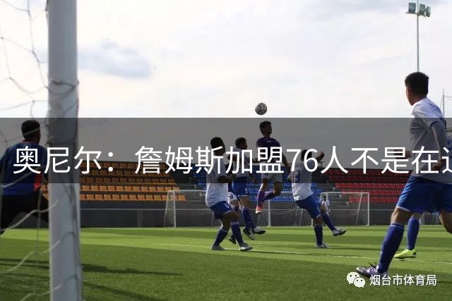 奥尼尔：詹姆斯加盟76人不是在追逐戒指而是在延续争冠机会