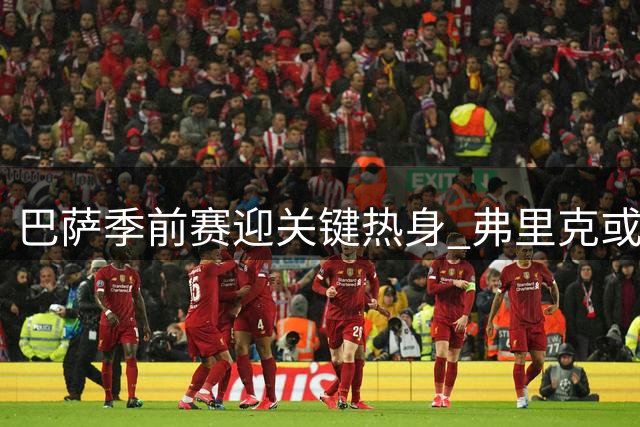 巴萨季前赛迎关键热身 弗里克或遣世界杯国脚出战