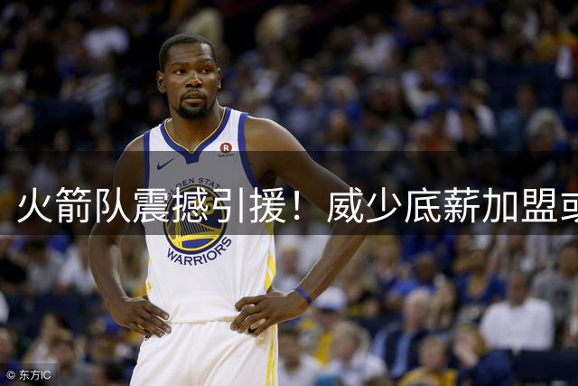火箭队震撼引援！威少底薪加盟或成最后争冠拼图