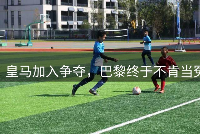 皇马加入争夺，巴黎终于不肯当冤大头