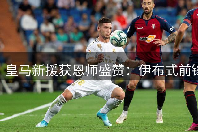 皇马新援获恩师盛赞：伊布式前锋将激活姆巴佩 接班何塞卢并非空谈
