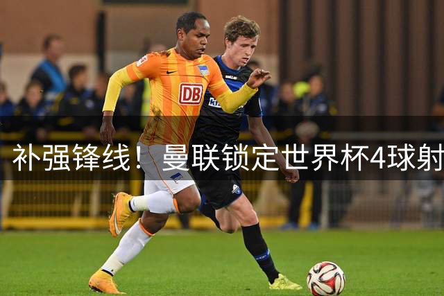 补强锋线！曼联锁定世界杯4球射手，身价5000万，已向红魔示好