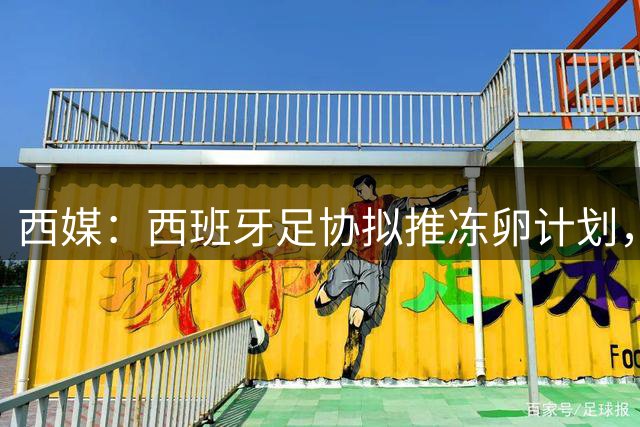 西媒：西班牙足协拟推冻卵计划，帮助女足球员兼顾职业生涯与生育
