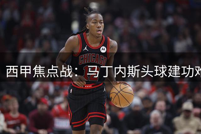 西甲焦点战：马丁内斯头球建功难救主 吉罗纳1-2惜败阿森纳