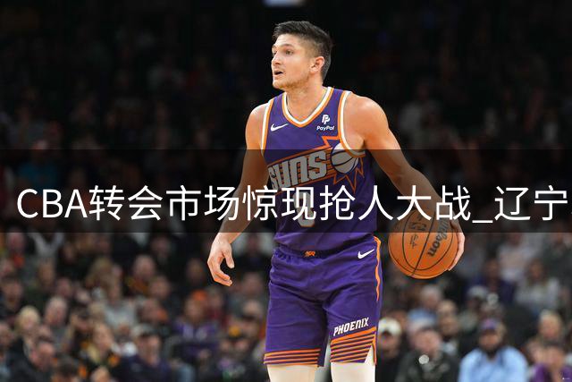 CBA转会市场惊现抢人大战 辽宁北京争锋瞄准广厦王牌外援