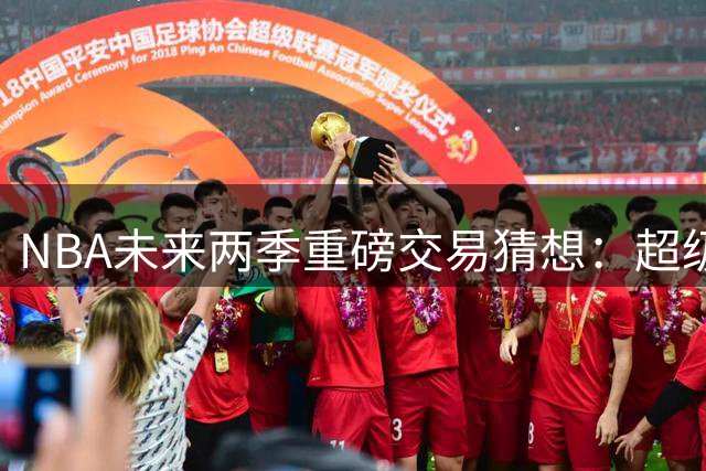 NBA未来两季重磅交易猜想：超级中锋与潜力新星或集体改换门庭